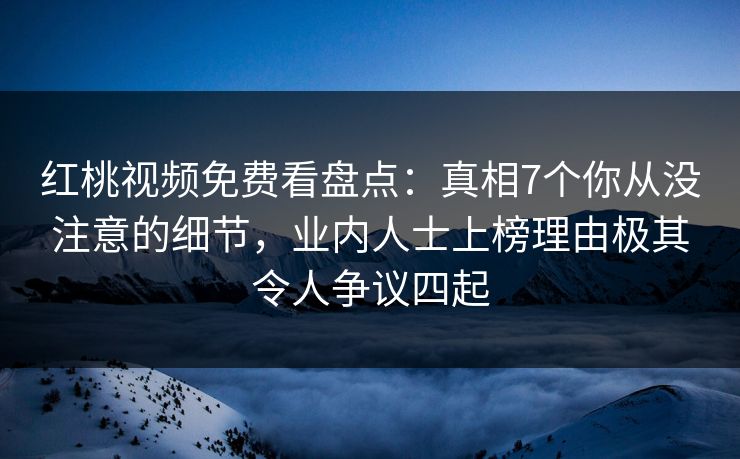 红桃视频免费看盘点：真相7个你从没注意的细节，业内人士上榜理由极其令人争议四起