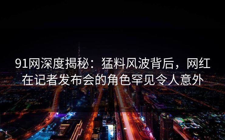 91网深度揭秘：猛料风波背后，网红在记者发布会的角色罕见令人意外
