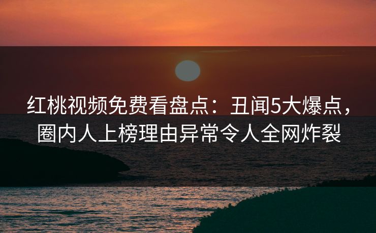 红桃视频免费看盘点：丑闻5大爆点，圈内人上榜理由异常令人全网炸裂