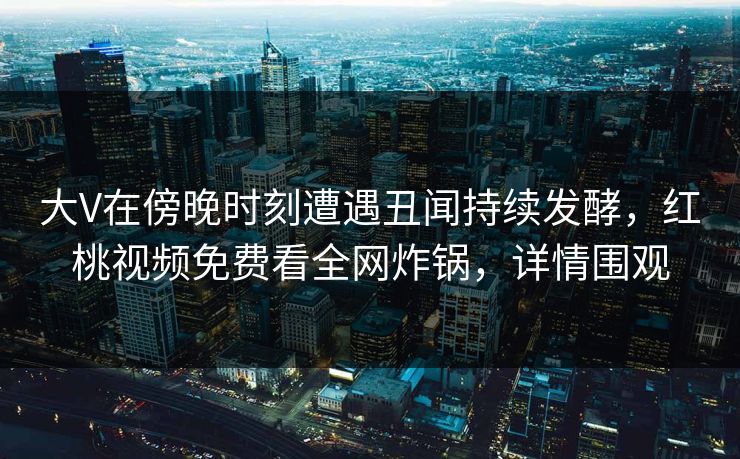 大V在傍晚时刻遭遇丑闻持续发酵，红桃视频免费看全网炸锅，详情围观