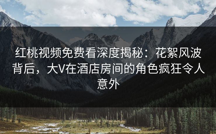 红桃视频免费看深度揭秘：花絮风波背后，大V在酒店房间的角色疯狂令人意外