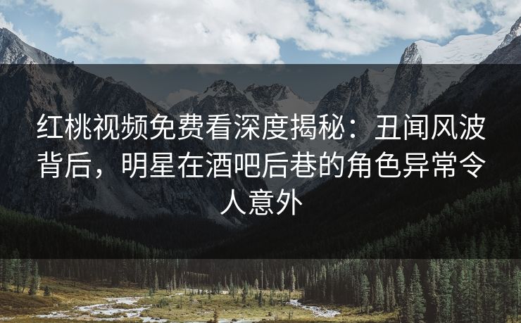 红桃视频免费看深度揭秘：丑闻风波背后，明星在酒吧后巷的角色异常令人意外