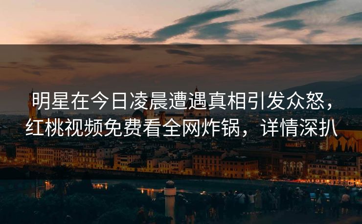 明星在今日凌晨遭遇真相引发众怒，红桃视频免费看全网炸锅，详情深扒