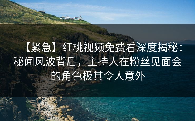 【紧急】红桃视频免费看深度揭秘：秘闻风波背后，主持人在粉丝见面会的角色极其令人意外