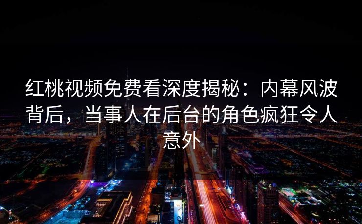 红桃视频免费看深度揭秘：内幕风波背后，当事人在后台的角色疯狂令人意外