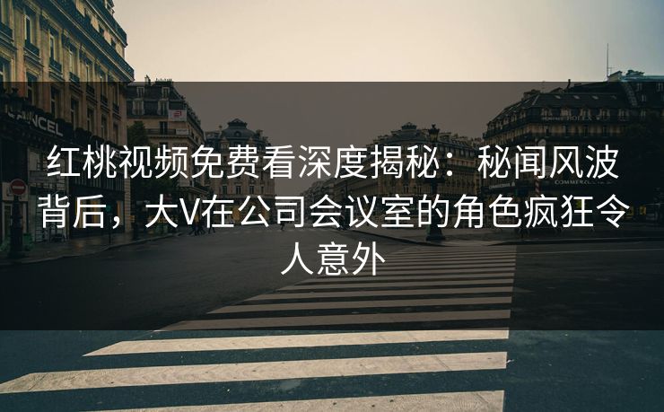 红桃视频免费看深度揭秘：秘闻风波背后，大V在公司会议室的角色疯狂令人意外