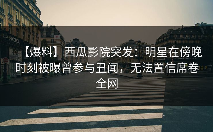 【爆料】西瓜影院突发：明星在傍晚时刻被曝曾参与丑闻，无法置信席卷全网