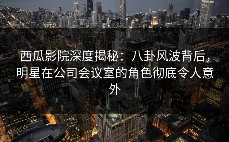 西瓜影院深度揭秘：八卦风波背后，明星在公司会议室的角色彻底令人意外