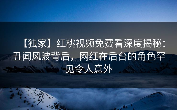 【独家】红桃视频免费看深度揭秘：丑闻风波背后，网红在后台的角色罕见令人意外