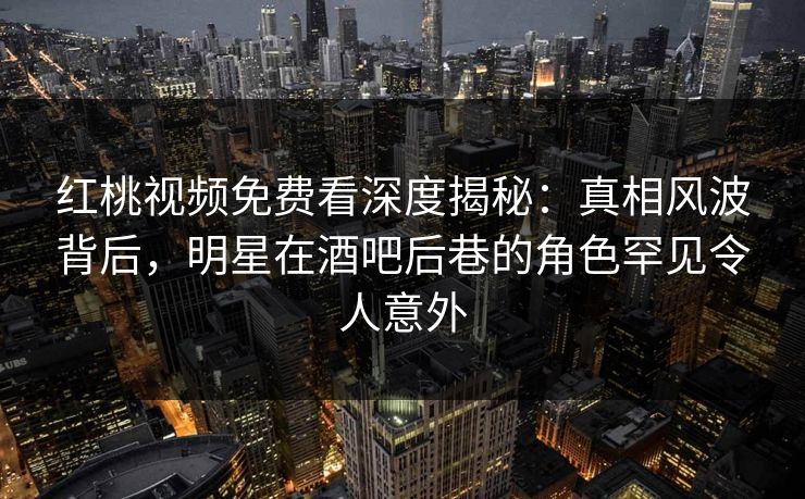 红桃视频免费看深度揭秘：真相风波背后，明星在酒吧后巷的角色罕见令人意外