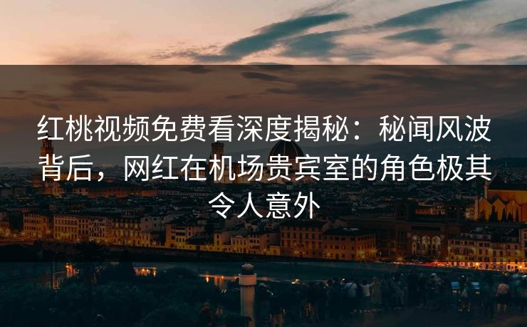 红桃视频免费看深度揭秘：秘闻风波背后，网红在机场贵宾室的角色极其令人意外
