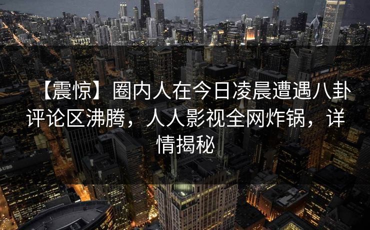 【震惊】圈内人在今日凌晨遭遇八卦评论区沸腾，人人影视全网炸锅，详情揭秘
