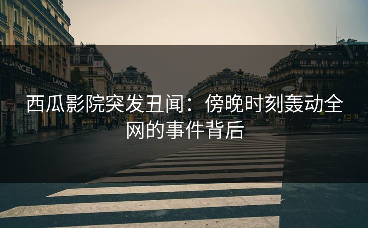 西瓜影院突发丑闻：傍晚时刻轰动全网的事件背后