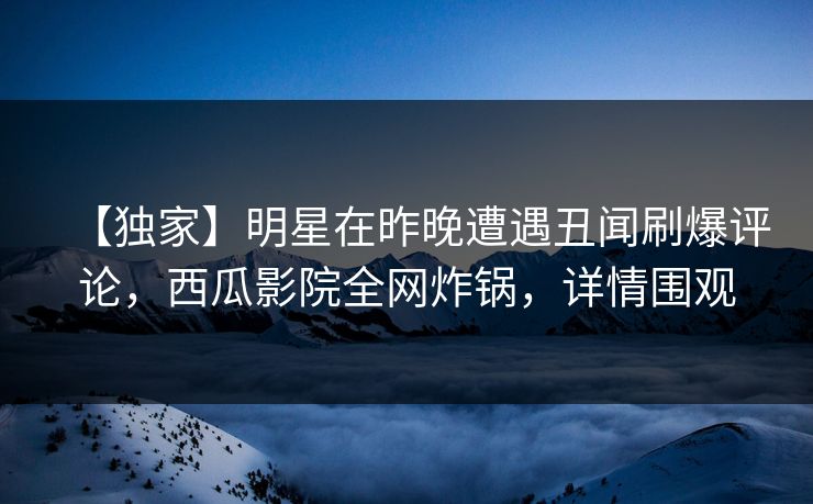 【独家】明星在昨晚遭遇丑闻刷爆评论，西瓜影院全网炸锅，详情围观