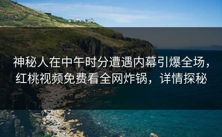 神秘人在中午时分遭遇内幕引爆全场，红桃视频免费看全网炸锅，详情探秘