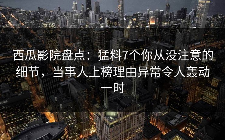 西瓜影院盘点：猛料7个你从没注意的细节，当事人上榜理由异常令人轰动一时