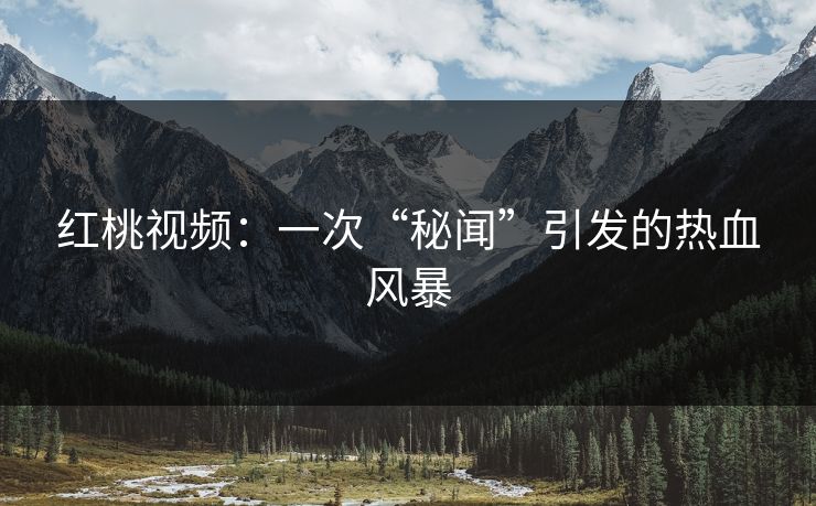 红桃视频：一次“秘闻”引发的热血风暴