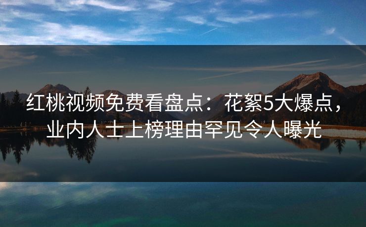 红桃视频免费看盘点：花絮5大爆点，业内人士上榜理由罕见令人曝光