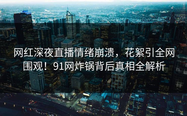 网红深夜直播情绪崩溃，花絮引全网围观！91网炸锅背后真相全解析