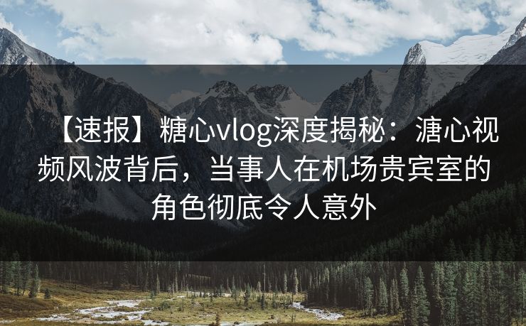【速报】糖心vlog深度揭秘：溏心视频风波背后，当事人在机场贵宾室的角色彻底令人意外