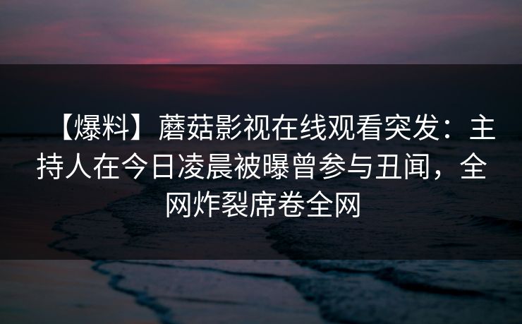 【爆料】蘑菇影视在线观看突发：主持人在今日凌晨被曝曾参与丑闻，全网炸裂席卷全网