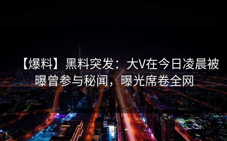【爆料】黑料突发：大V在今日凌晨被曝曾参与秘闻，曝光席卷全网