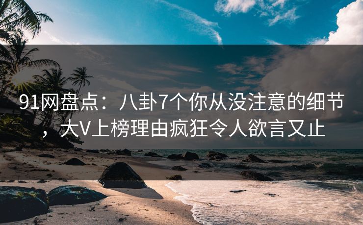 91网盘点：八卦7个你从没注意的细节，大V上榜理由疯狂令人欲言又止