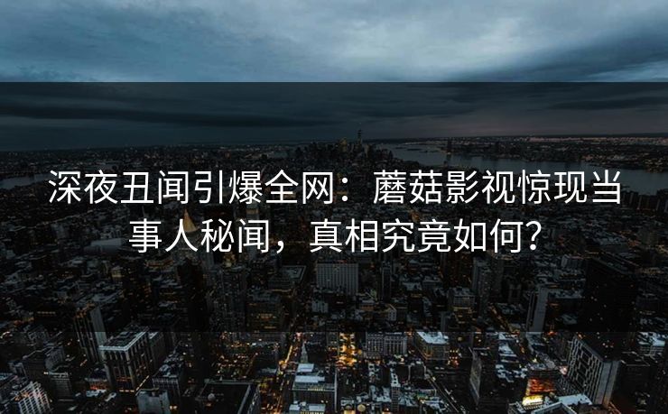 深夜丑闻引爆全网:蘑菇影视惊现当事人秘闻,真相究竟如何? 深夜丑闻引爆全网:蘑菇影视惊现当事人秘闻,真相究竟如何?