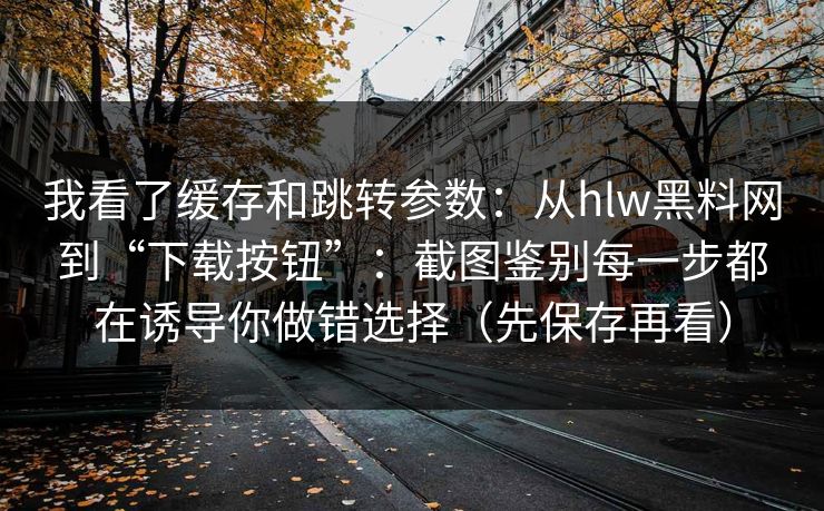 我看了缓存和跳转参数：从hlw黑料网到“下载按钮”：截图鉴别每一步都在诱导你做错选择（先保存再看）