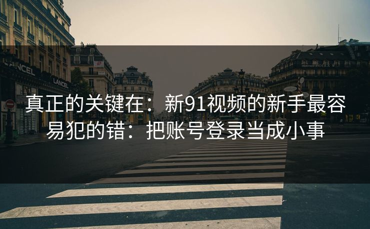 真正的关键在：新91视频的新手最容易犯的错：把账号登录当成小事