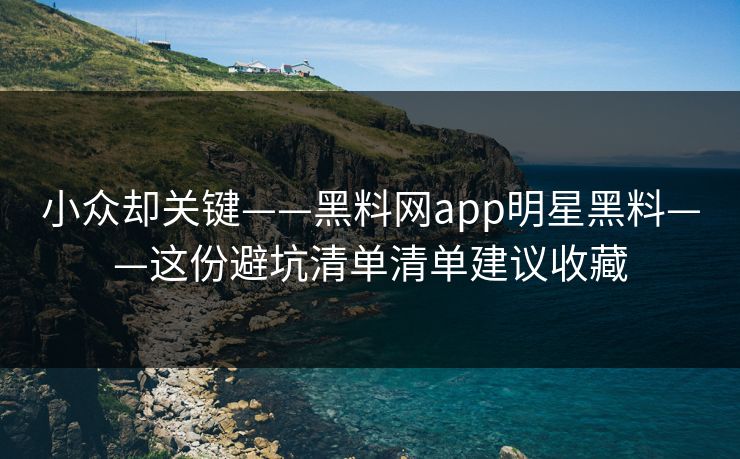 小众却关键——黑料网app明星黑料——这份避坑清单清单建议收藏 小众却关键——黑料网app明星黑料——这份避坑清单清单建议收藏