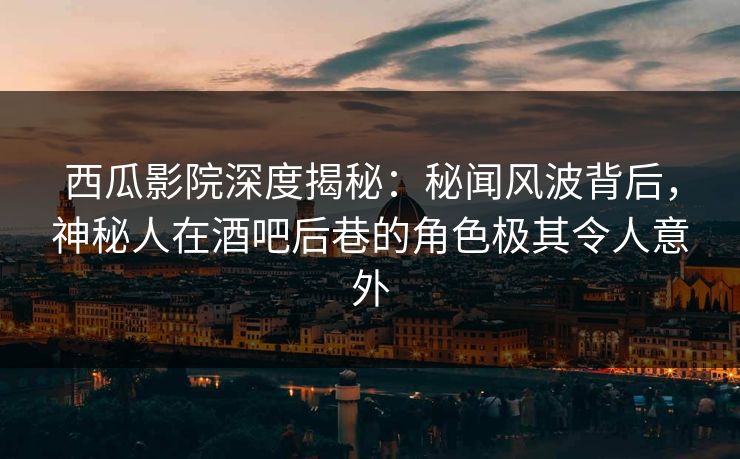西瓜影院深度揭秘：秘闻风波背后，神秘人在酒吧后巷的角色极其令人意外
