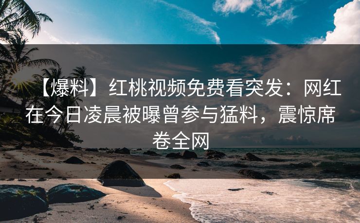 【爆料】红桃视频免费看突发：网红在今日凌晨被曝曾参与猛料，震惊席卷全网