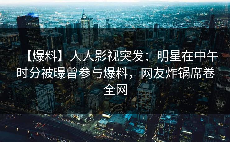 【爆料】人人影视突发：明星在中午时分被曝曾参与爆料，网友炸锅席卷全网