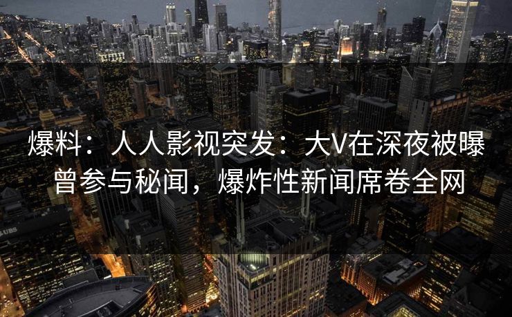 爆料：人人影视突发：大V在深夜被曝曾参与秘闻，爆炸性新闻席卷全网