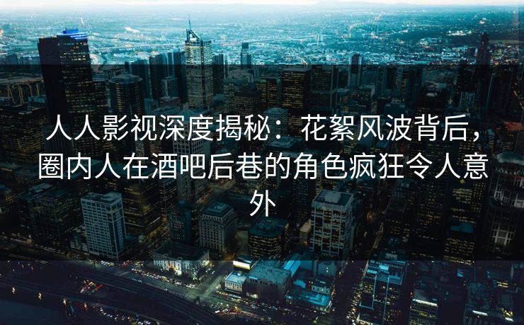 人人影视深度揭秘：花絮风波背后，圈内人在酒吧后巷的角色疯狂令人意外