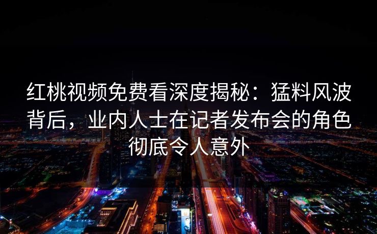 红桃视频免费看深度揭秘：猛料风波背后，业内人士在记者发布会的角色彻底令人意外