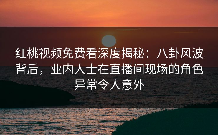 红桃视频免费看深度揭秘：八卦风波背后，业内人士在直播间现场的角色异常令人意外