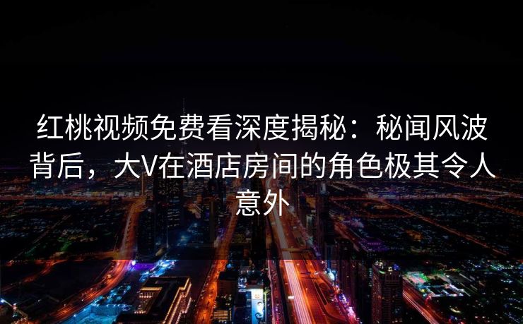 红桃视频免费看深度揭秘：秘闻风波背后，大V在酒店房间的角色极其令人意外