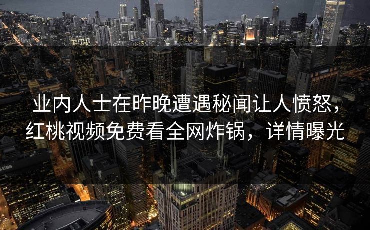 业内人士在昨晚遭遇秘闻让人愤怒，红桃视频免费看全网炸锅，详情曝光