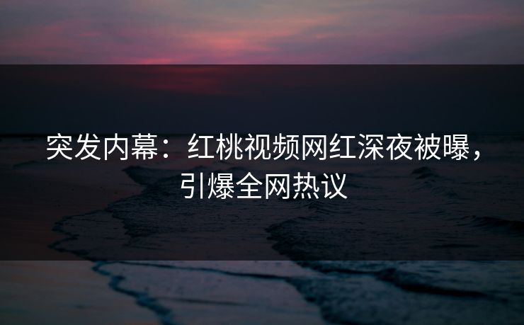 突发内幕：红桃视频网红深夜被曝，引爆全网热议
