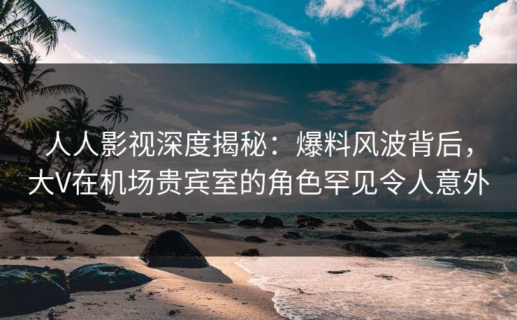人人影视深度揭秘：爆料风波背后，大V在机场贵宾室的角色罕见令人意外