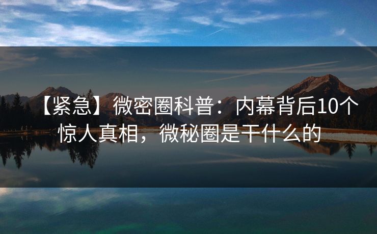 【紧急】微密圈科普：内幕背后10个惊人真相，微秘圈是干什么的