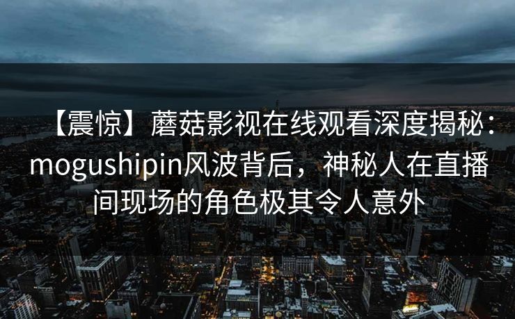 【震惊】蘑菇影视在线观看深度揭秘：mogushipin风波背后，神秘人在直播间现场的角色极其令人意外