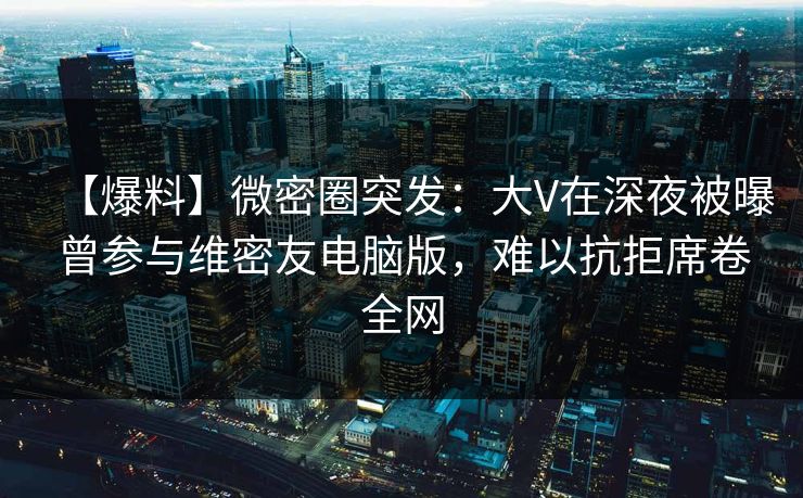 【爆料】微密圈突发：大V在深夜被曝曾参与维密友电脑版，难以抗拒席卷全网