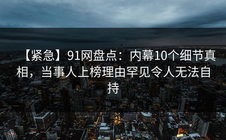 【紧急】91网盘点：内幕10个细节真相，当事人上榜理由罕见令人无法自持