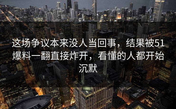 这场争议本来没人当回事，结果被51爆料一翻直接炸开，看懂的人都开始沉默